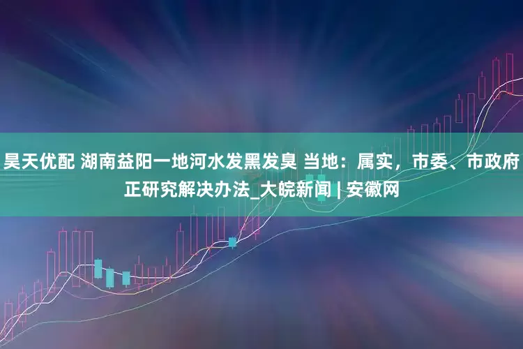 昊天优配 湖南益阳一地河水发黑发臭 当地：属实，市委、市政府正研究解决办法_大皖新闻 | 安徽网