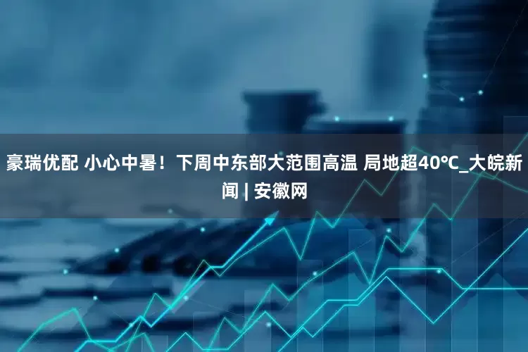 豪瑞优配 小心中暑！下周中东部大范围高温 局地超40℃_大皖新闻 | 安徽网