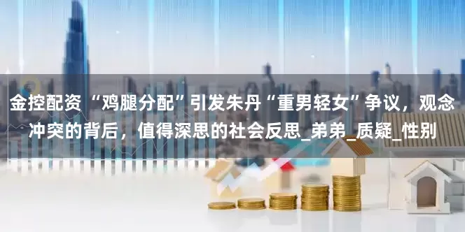 金控配资 “鸡腿分配”引发朱丹“重男轻女”争议，观念冲突的背后，值得深思的社会反思_弟弟_质疑_性别