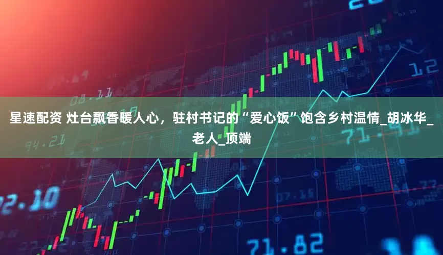 星速配资 灶台飘香暖人心，驻村书记的“爱心饭”饱含乡村温情_胡冰华_老人_顶端