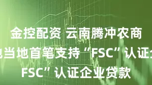 金控配资 云南腾冲农商银行落地当地首笔支持“FSC”认证企业贷款