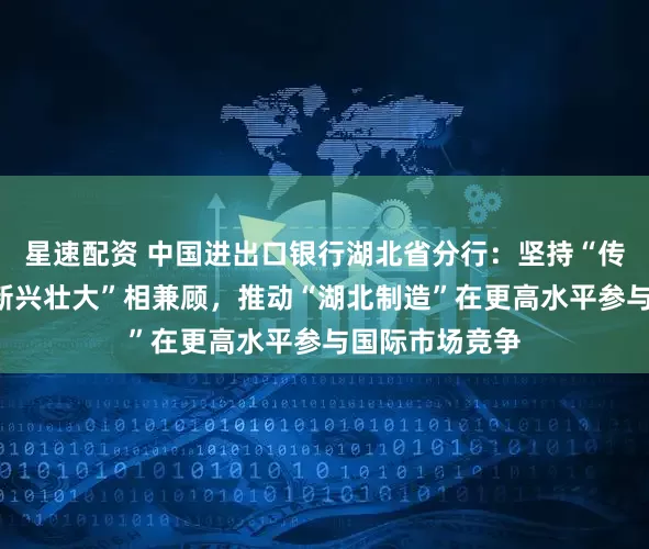 星速配资 中国进出口银行湖北省分行：坚持“传统提升”和“新兴壮大”相兼顾，推动“湖北制造”在更高水平参与国际市场竞争