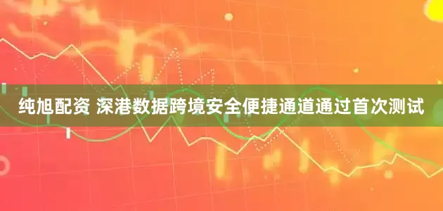 纯旭配资 深港数据跨境安全便捷通道通过首次测试