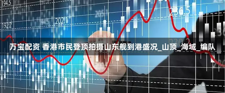 万宝配资 香港市民登顶拍摄山东舰到港盛况_山顶_海域_编队