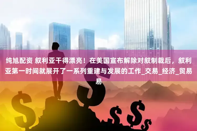 纯旭配资 叙利亚干得漂亮！在美国宣布解除对叙制裁后，叙利亚第一时间就展开了一系列重建与发展的工作_交易_经济_贸易