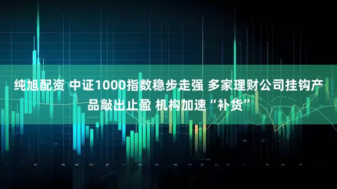 纯旭配资 中证1000指数稳步走强 多家理财公司挂钩产品敲出止盈 机构加速“补货”