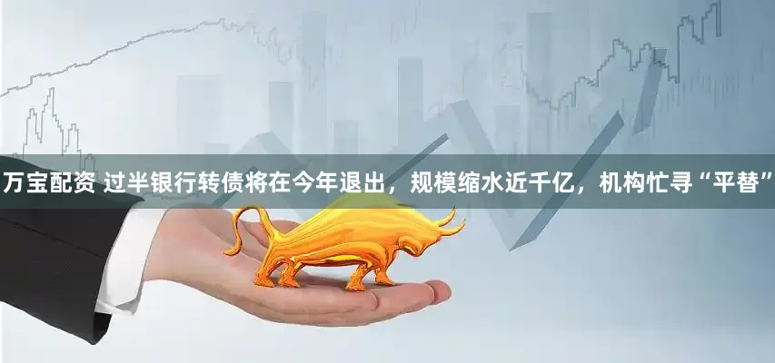 万宝配资 过半银行转债将在今年退出，规模缩水近千亿，机构忙寻“平替”