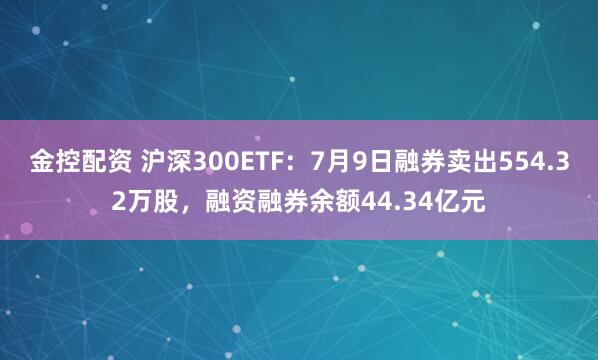 金控配资 沪深300ETF：7月9日融券卖出554.32万股，融资融券余额44.34亿元