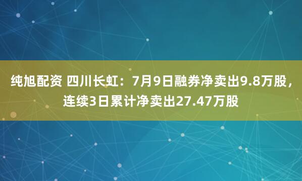 纯旭配资 四川长虹：7月9日融券净卖出9.8万股，连续3日累计净卖出27.47万股