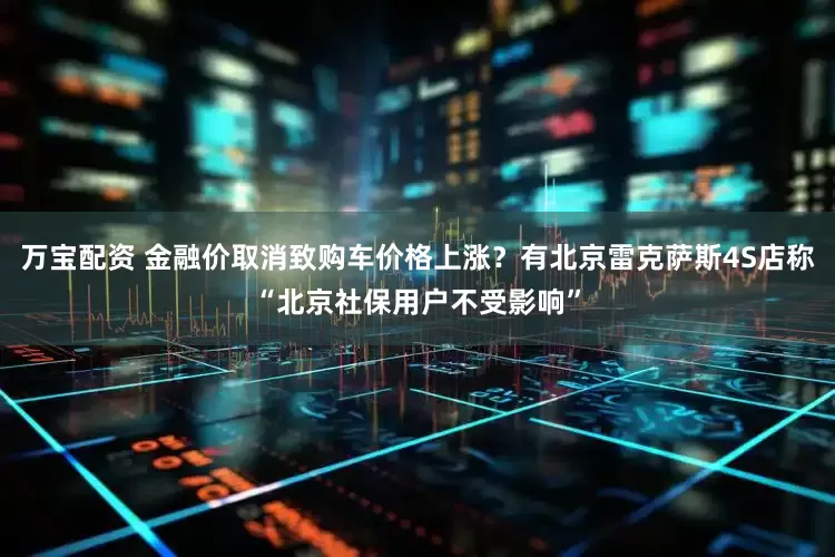 万宝配资 金融价取消致购车价格上涨？有北京雷克萨斯4S店称“北京社保用户不受影响”