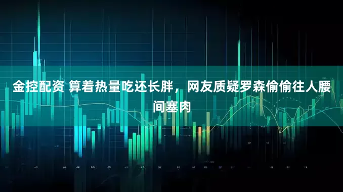 金控配资 算着热量吃还长胖，网友质疑罗森偷偷往人腰间塞肉