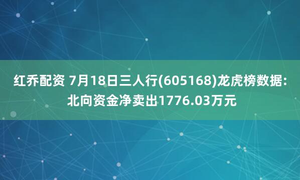 红乔配资 7月18日三人行(605168)龙虎榜数据: 北向资金净卖出1776.03万元