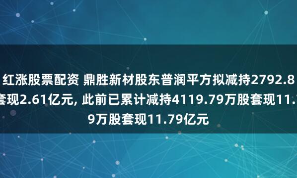 红涨股票配资 鼎胜新材股东普润平方拟减持2792.87万股套现2.61亿元, 此前已累计减持4119.79万股套现11.79亿元
