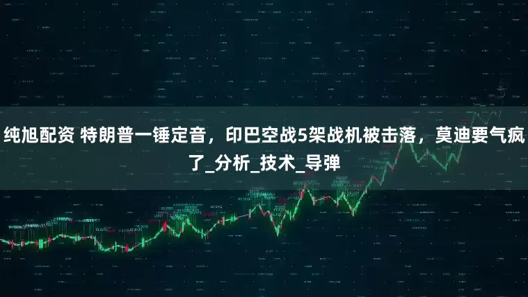 纯旭配资 特朗普一锤定音，印巴空战5架战机被击落，莫迪要气疯了_分析_技术_导弹