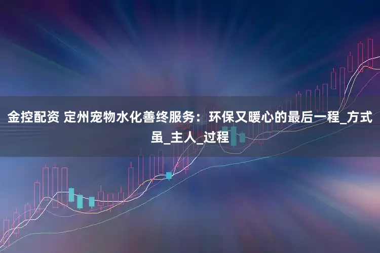 金控配资 定州宠物水化善终服务：环保又暖心的最后一程_方式虽_主人_过程