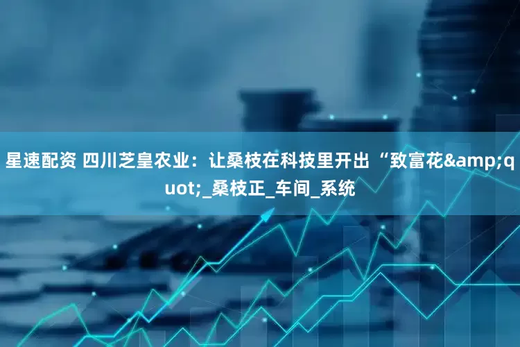 星速配资 四川芝皇农业：让桑枝在科技里开出 “致富花&quot;_桑枝正_车间_系统