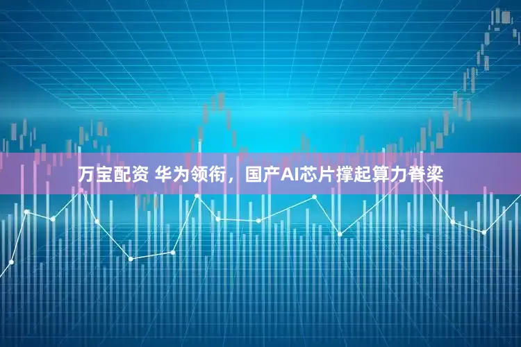 万宝配资 华为领衔，国产AI芯片撑起算力脊梁
