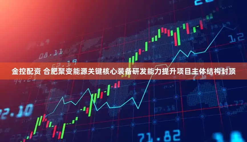 金控配资 合肥聚变能源关键核心装备研发能力提升项目主体结构封顶