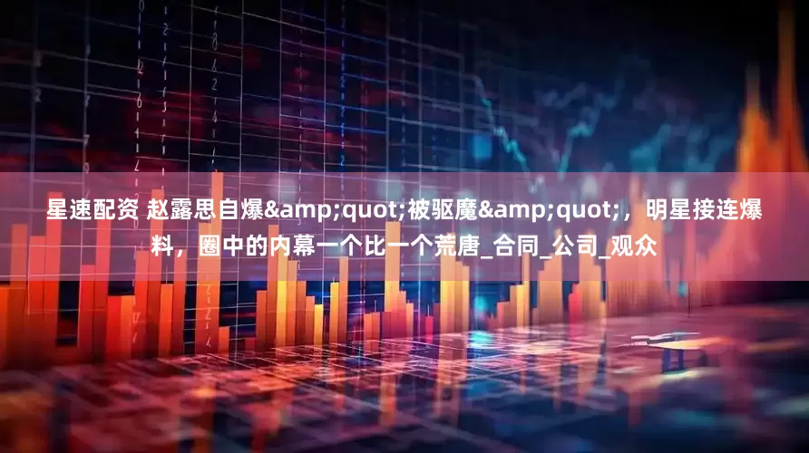星速配资 赵露思自爆&quot;被驱魔&quot;，明星接连爆料，圈中的内幕一个比一个荒唐_合同_公司_观众