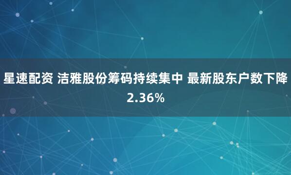 星速配资 洁雅股份筹码持续集中 最新股东户数下降2.36%