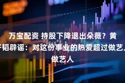 万宝配资 持股下降退出朵薇？黄子韬辟谣：对这份事业的热爱超过做艺人