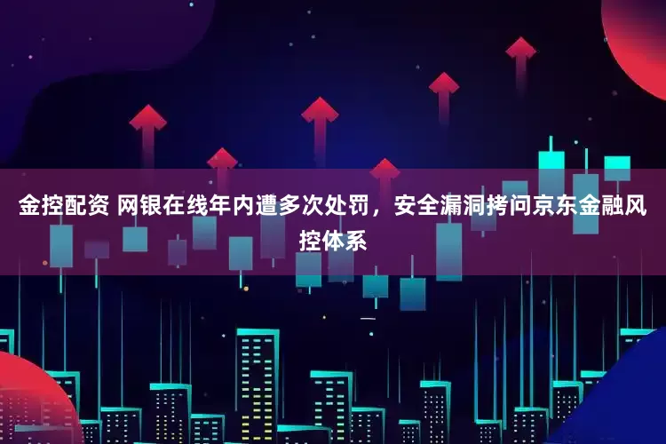 金控配资 网银在线年内遭多次处罚，安全漏洞拷问京东金融风控体系