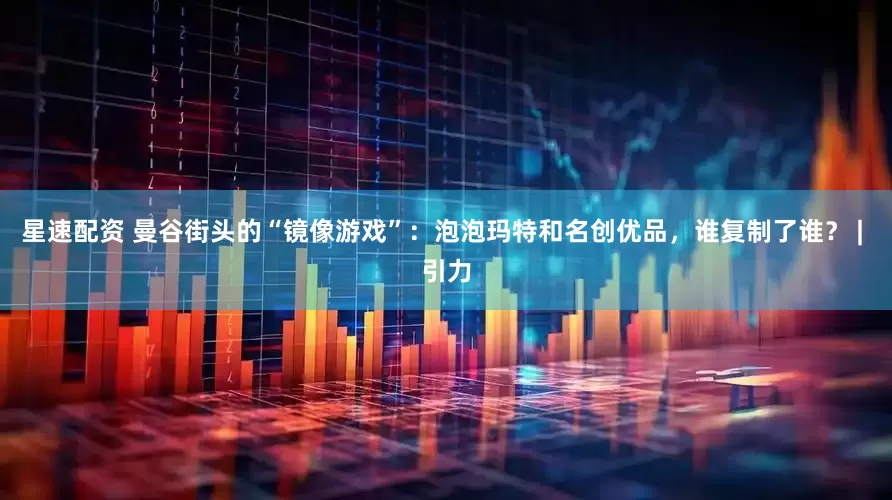 星速配资 曼谷街头的“镜像游戏”：泡泡玛特和名创优品，谁复制了谁？ | 引力