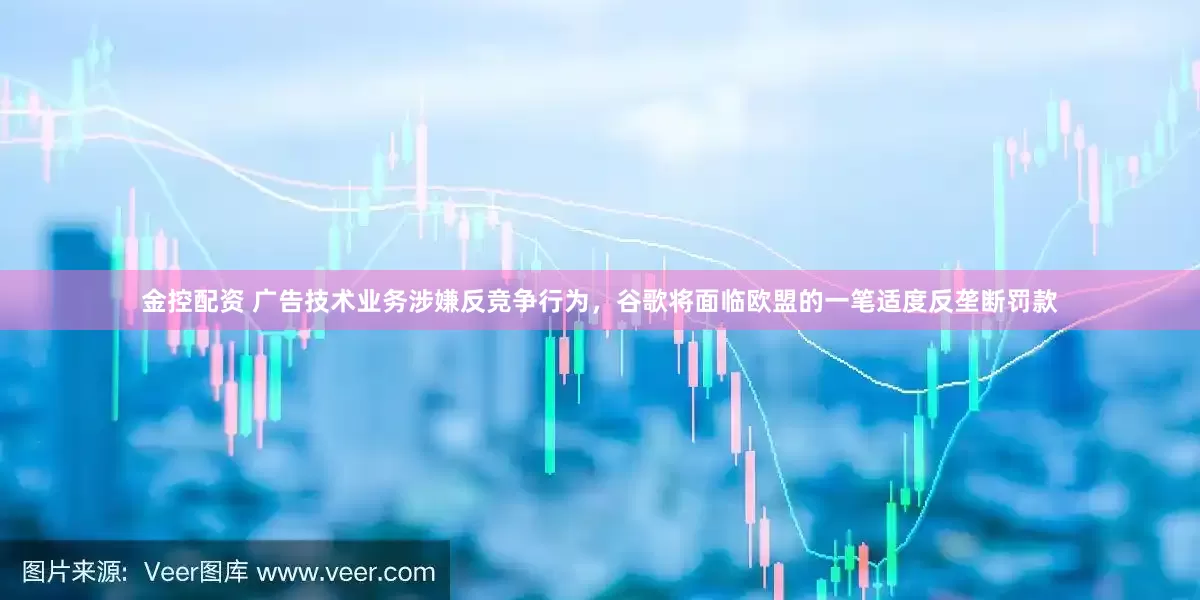 金控配资 广告技术业务涉嫌反竞争行为，谷歌将面临欧盟的一笔适度反垄断罚款