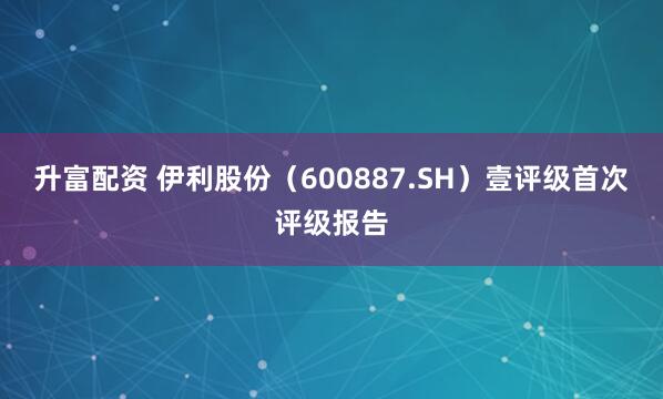 升富配资 伊利股份（600887.SH）壹评级首次评级报告