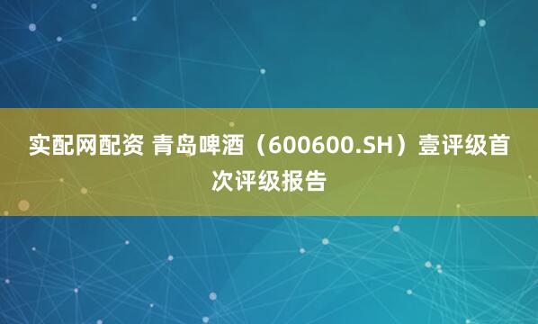实配网配资 青岛啤酒（600600.SH）壹评级首次评级报告
