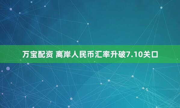 万宝配资 离岸人民币汇率升破7.10关口
