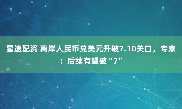 星速配资 离岸人民币兑美元升破7.10关口，专家：后续有望破“7”