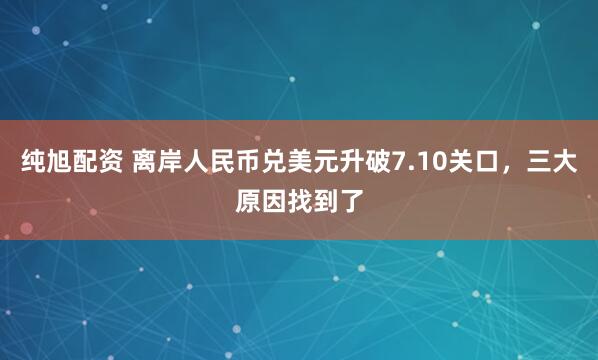 纯旭配资 离岸人民币兑美元升破7.10关口，三大原因找到了
