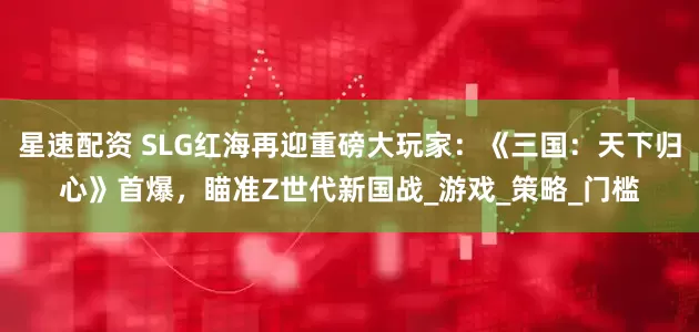 星速配资 SLG红海再迎重磅大玩家：《三国：天下归心》首爆，瞄准Z世代新国战_游戏_策略_门槛