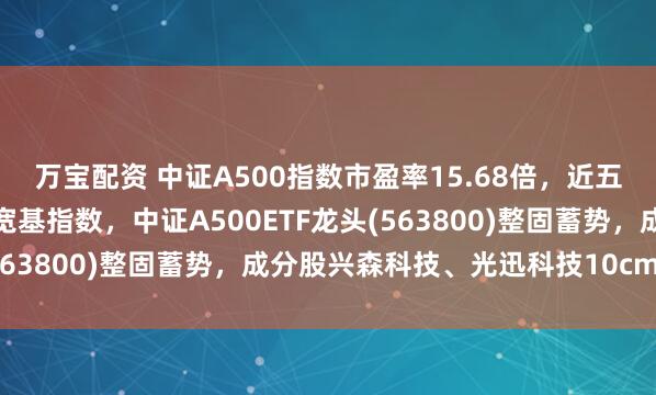 万宝配资 中证A500指数市盈率15.68倍,近五年估值分位数低于其它宽基指数,中证A500ETF龙头(563800)整固蓄势,成分股兴森科技、光迅科技10cm涨停