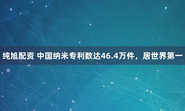 纯旭配资 中国纳米专利数达46.4万件，居世界第一