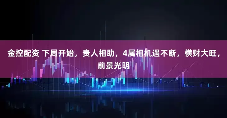 金控配资 下周开始,贵人相助,4属相机遇不断,横财大旺,前景光明