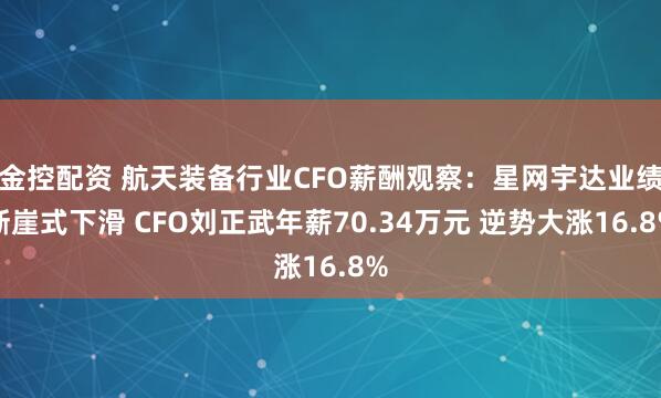 金控配资 航天装备行业CFO薪酬观察：星网宇达业绩断崖式下滑 CFO刘正武年薪70.34万元 逆势大涨16.8%