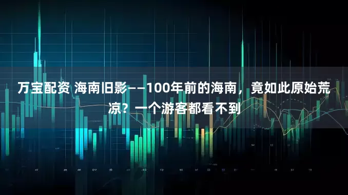 万宝配资 海南旧影——100年前的海南，竟如此原始荒凉？一个游客都看不到