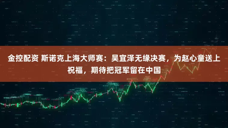 金控配资 斯诺克上海大师赛:吴宜泽无缘决赛,为赵心童送上祝福,期待把冠军留在中国