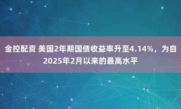 金控配资 美国2年期国债收益率升至4.14%，为自2025年2月以来的最高水平