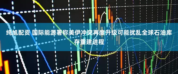 纯旭配资 国际能源署称美伊冲突再度升级可能扰乱全球石油库存重建进程